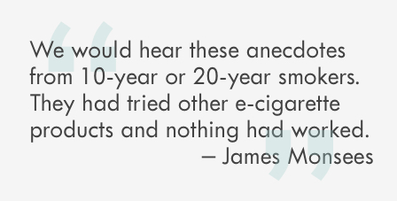 “We would hear these anecdotes from 10-year or 20-year smokers. They had tried other e-cigarette products and nothing had worked.” 